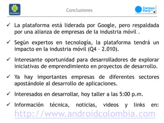 Conclusiones


 La plataforma está liderada por Google, pero respaldada
  por una alianza de empresas de la industria móvil .
 Según expertos en tecnología, la plataforma tendrá un
  impacto en la industria móvil (Q4 – 2.010).
 Interesante oportunidad para desarrolladores de explorar
  iniciativas de emprendimiento en proyectos de desarrollo.
 Ya hay importantes empresas de diferentes sectores
  apostándole al desarrollo de aplicaciones.
 Interesados en desarrollar, hoy taller a las 5:00 p.m.
 Información    técnica,   noticias,   videos   y   links   en:
   http://www.androidcolombia.com
 