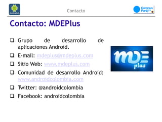 Contacto


Contacto: MDEPlus
 Grupo      de     desarrollo   de
  aplicaciones Android.
 E-mail: mdeplus@mdeplus.com
 Sitio Web: www.mdeplus.com
 Comunidad de desarrollo Android:
  www.androidcolombia.com
 Twitter: @androidcolombia
 Facebook: androidcolombia
 