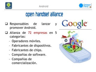 Android




 Responsables de      lanzar   y
  promover Android.
 Alianza de 72 empresas en 5
   categorías:
  – Operadores móviles.
  – Fabricantes de dispositivos.
  – Fabricantes de chips.
  – Compañías de software.
  – Compañías de
    comercialización.
 