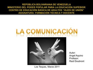 LA COMUNICACIÓN Autor:  Angel Aquino Profesor:  Raúl Doubront  Los Teques, Marzo 2011 REPÚBLICA BOLIVARIANA DE VENEZUELA MINISTERIO DEL PODER POPULAR PARA LA EDUCACIÓN SUPERIOR CENTRO DE EDUCACIÓN BÁSICA DE ADULTOS “HIJOS DE UNIÓN” ASIGNATURA: FORMACIÓN TÉCNICA Y DOCENTE 