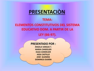 PRESENTACIÒN
TEMA:
ELEMENTOS CONSTITUTIVOS DEL SISTEMA
EDUCATIVO DOM. A PARTIR DE LA
LEY (66-97).
PRESENTADO POR :
ÀNGELA VARGAS T.
MARIA CANDELIER
OLGA CANDELIER
AIDA CASTILLO
JOSÈ GUZMÀN
DOMINICA DURÀN
 