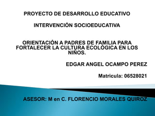 PROYECTO DE DESARROLLO EDUCATIVO   INTERVENCIÓN SOCIOEDUCATIVA      ORIENTACIÓN A PADRES DE FAMILIA PARA FORTALECER LA CULTURA ECOLÓGICA EN LOS NIÑOS.    EDGAR ANGEL OCAMPO PEREZ   Matricula: 06528021      ASESOR: M en C. FLORENCIO MORALES QUIROZ   