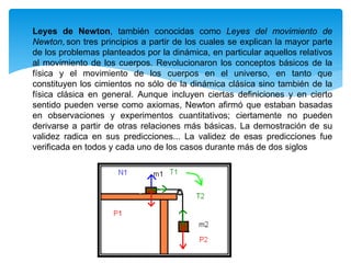 Leyes de Newton, también conocidas como Leyes del movimiento de
Newton, son tres principios a partir de los cuales se explican la mayor parte
de los problemas planteados por la dinámica, en particular aquellos relativos
al movimiento de los cuerpos. Revolucionaron los conceptos básicos de la
física y el movimiento de los cuerpos en el universo, en tanto que
constituyen los cimientos no sólo de la dinámica clásica sino también de la
física clásica en general. Aunque incluyen ciertas definiciones y en cierto
sentido pueden verse como axiomas, Newton afirmó que estaban basadas
en observaciones y experimentos cuantitativos; ciertamente no pueden
derivarse a partir de otras relaciones más básicas. La demostración de su
validez radica en sus predicciones... La validez de esas predicciones fue
verificada en todos y cada uno de los casos durante más de dos siglos
 