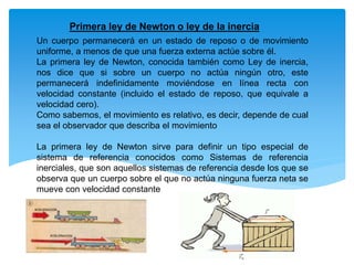 Un cuerpo permanecerá en un estado de reposo o de movimiento
uniforme, a menos de que una fuerza externa actúe sobre él.
La primera ley de Newton, conocida también como Ley de inercia,
nos dice que si sobre un cuerpo no actúa ningún otro, este
permanecerá indefinidamente moviéndose en línea recta con
velocidad constante (incluido el estado de reposo, que equivale a
velocidad cero).
Como sabemos, el movimiento es relativo, es decir, depende de cual
sea el observador que describa el movimiento
La primera ley de Newton sirve para definir un tipo especial de
sistema de referencia conocidos como Sistemas de referencia
inerciales, que son aquellos sistemas de referencia desde los que se
observa que un cuerpo sobre el que no actúa ninguna fuerza neta se
mueve con velocidad constante
Primera ley de Newton o ley de la inercia
 