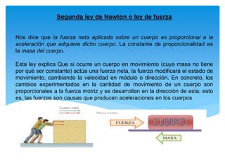 Segunda ley de Newton o ley de fuerza
Nos dice que la fuerza neta aplicada sobre un cuerpo es proporcional a la
aceleración que adquiere dicho cuerpo. La constante de proporcionalidad es
la masa del cuerpo.
Esta ley explica Que si ocurre un cuerpo en movimiento (cuya masa no tiene
por qué ser constante) actúa una fuerza neta, la fuerza modificará el estado de
movimiento, cambiando la velocidad en módulo o dirección. En concreto, los
cambios experimentados en la cantidad de movimiento de un cuerpo son
proporcionales a la fuerza motriz y se desarrollan en la dirección de esta; esto
es, las fuerzas son causas que producen aceleraciones en los cuerpos
 