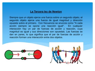 La Tercera ley de Newton
Siempre que un objeto ejerce una fuerza sobre un segundo objeto, el
segundo objeto ejerce una fuerza de igual magnitud y dirección
opuesta sobre el primero. Con frecuencia se enuncia como "A cada
acción siempre se opone una reacción igual". En cualquier
interacción hay un par de fuerzas de acción y reacción, cuya
magnitud es igual y sus direcciones son opuestas. Las fuerzas se
dan en pares, lo que significa que el par de fuerzas de acción y
reacción forman una interacción entre dos objetos.
 
