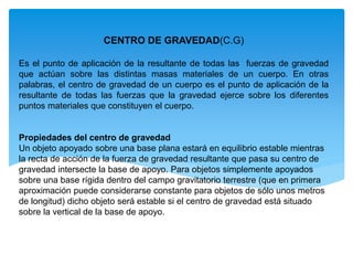 CENTRO DE GRAVEDAD(C.G)
Es el punto de aplicación de la resultante de todas las fuerzas de gravedad
que actúan sobre las distintas masas materiales de un cuerpo. En otras
palabras, el centro de gravedad de un cuerpo es el punto de aplicación de la
resultante de todas las fuerzas que la gravedad ejerce sobre los diferentes
puntos materiales que constituyen el cuerpo.
Propiedades del centro de gravedad
Un objeto apoyado sobre una base plana estará en equilibrio estable mientras
la recta de acción de la fuerza de gravedad resultante que pasa su centro de
gravedad intersecte la base de apoyo. Para objetos simplemente apoyados
sobre una base rígida dentro del campo gravitatorio terrestre (que en primera
aproximación puede considerarse constante para objetos de sólo unos metros
de longitud) dicho objeto será estable si el centro de gravedad está situado
sobre la vertical de la base de apoyo.
 