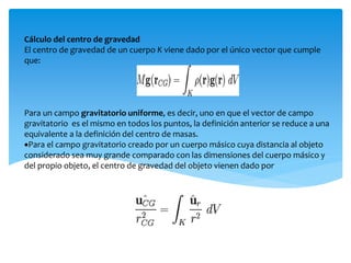 Cálculo del centro de gravedad
El centro de gravedad de un cuerpo K viene dado por el único vector que cumple
que:
Para un campo gravitatorio uniforme, es decir, uno en que el vector de campo
gravitatorio es el mismo en todos los puntos, la definición anterior se reduce a una
equivalente a la definición del centro de masas.
Para el campo gravitatorio creado por un cuerpo másico cuya distancia al objeto
considerado sea muy grande comparado con las dimensiones del cuerpo másico y
del propio objeto, el centro de gravedad del objeto vienen dado por
 