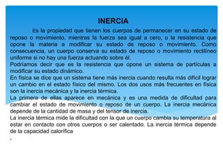 INERCIA
Es la propiedad que tienen los cuerpos de permanecer en su estado de
reposo o movimiento, mientras la fuerza sea igual a cero, o la resistencia que
opone la materia a modificar su estado de reposo o movimiento. Como
consecuencia, un cuerpo conserva su estado de reposo o movimiento rectilíneo
uniforme si no hay una fuerza actuando sobre él.
Podríamos decir que es la resistencia que opone un sistema de partículas a
modificar su estado dinámico.
En física se dice que un sistema tiene más inercia cuando resulta más difícil lograr
un cambio en el estado físico del mismo. Los dos usos más frecuentes en física
son la inercia mecánica y la inercia térmica.
La primera de ellas aparece en mecánica y es una medida de dificultad para
cambiar el estado de movimiento o reposo de un cuerpo. La inercia mecánica
depende de la cantidad de masa y del tensor de inercia.
La inercia térmica mide la dificultad con la que un cuerpo cambia su temperatura al
estar en contacto con otros cuerpos o ser calentado. La inercia térmica depende
de la capacidad calorífica
.
 