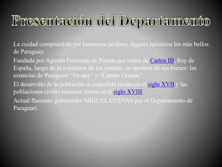 La cuidad comprendida por hermosos jardines, lugares turísticos los más bellos
de Paraguay.
Fundada por Agustín Fernando de Pinedo por orden de Carlos III, Rey de
España, luego de la expulsión de los jesuitas, se apoderó de sus bienes: las
estancias de Paraguarí “Tavapy” y “Campo Grande”.
El desarrollo de la población se consolidó recién en el siglo XVII y las
poblaciones civiles tomaron forma en el siglo XVIII
Actual flamante gobernador MIGUEL CUEVAS por el Departamento de
Paraguarí.
 