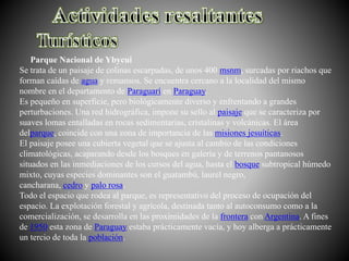 Parque Nacional de Ybycui
Se trata de un paisaje de colinas escarpadas, de unos 400 msnm, surcadas por riachos que
forman caídas de agua y remansos. Se encuentra cercano a la localidad del mismo
nombre en el departamento de Paraguarí en Paraguay.
Es pequeño en superficie, pero biológicamente diverso y enfrentando a grandes
perturbaciones. Una red hidrográfica, impone su sello al paisaje que se caracteriza por
suaves lomas entalladas en rocas sedimentarias, cristalinas y volcánicas. El área
delparque, coincide con una zona de importancia de las misiones jesuíticas.
El paisaje posee una cubierta vegetal que se ajusta al cambio de las condiciones
climatológicas, acaparando desde los bosques en galería y de terrenos pantanosos
situados en las inmediaciones de los cursos del agua, hasta el bosque subtropical húmedo
mixto, cuyas especies dominantes son el guatambú, laurel negro,
cancharana, cedro y palo rosa.
Todo el espacio que rodea al parque, es representativo del proceso de ocupación del
espacio. La explotación forestal y agrícola, destinada tanto al autoconsumo como a la
comercialización, se desarrolla en las proximidades de la frontera con Argentina. A fines
de 1950 esta zona de Paraguay estaba prácticamente vacía, y hoy alberga a prácticamente
un tercio de toda la población.
 