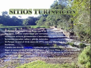 El Parque Nacional Ybycuí forma parte de los recursos naturales del
Paraguay, al estar conformado por serranías y laderas surcadas por
numerosos arroyos permanentes e intermitentes, que forman en su recorrido
hermosas cascadas, saltos y piletas naturales.
El Parque se creó el 16 de mayo de 1973, con una superficie de 5 000
hectáreas.
Cuenta con área de camping, vestuarios para visitantes, baños, etc. En este
lugar se encuentran el arroyo Corrientes, el arroyo Mina, el Salto Guaraní, el
Salto Cristal, el Salto Mina y el Salto Mbocaruzú, además de otros atractivos
rincones que ofrece la naturaleza
En Ybycuí también puede apreciarse el Pozo Tatacua, de desconocida
profundidad, además del Paso Itá.
 