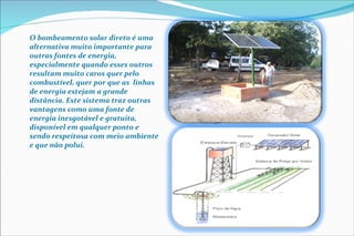 O bombeamento solar direto é uma alternativa muito importante para outras fontes de energia, especialmente quando esses outros resultam muito caros quer pelo  combustível, quer por que as  linhas de energia estejam a grande distância. Este sistema traz outras vantagens como uma fonte de energia inesgotável e gratuita, disponível em qualquer ponto e sendo respeitosa com meio ambiente e que não polui. 