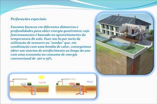 Perfurações especiais: Fazemos buracos em diferentes diâmetros e profundidades para obter energia geotérmica; cujo funcionamento é baseado no aproveitamento da temperatura do solo. Faze-mo-lo por meio da utilização de sensores ou "sondas" que, em combinação com uma bomba de calor, conseguimos  obter um sistema de arrefecimento ao longo do ano com uma economia no consumo de energia convencional de  até o 75%. 
