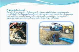 Perfuração horizontal:  Este tipo de perfurações elimina o uso de valas para tubulações, como água, gás, electricidade. É utilizado principalmente para o cruzamento subterrâneo de estradas, vias, caminhos etc..., Evitando assim o uso de valas na calçada e o seu posterior reposição sendo também um sistema mais rápido, limpo e eficiente. 