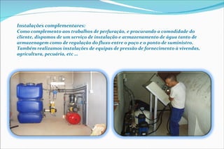 Instalações complementares:  Como complemento aos trabalhos de perfuração, e procurando a comodidade do cliente, dispomos de um serviço de instalação e armazenamento de água tanto de armazenagem como de regulação do fluxo entre o poço e o ponto de suministro. Também realizamos instalações de equipas de pressão de fornecimento à vivendas, agricultura, pecuária, etc … 