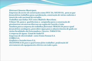 Diversas Câmaras Municipais. Empresas do sector de construção como FFCC SA, NECSO SA,  para as que foram feitos trabalhos para a perfuração, construção de várias rodovias e túneis da rede nacional de estradas. Trabalhos nas linhas TGV entre Madrid e Barcelona. Urbaser SA, para a  qual fizemos a  campanha para a construção de piezômetros em aterros diversos na região de Castela e Leão. Também para a empresa de trabalhos florestais TRAGSA SA para o qual foram feitos sondagens, para obter água para o abastecimento de gado em várias localidades da Extremadura, Cáceres. TABACO SA. A empresa de águas  Canal de Isabel II. Empresas de electricidade  como Union Fenosa S.A. COBRA S.A. Geofísica e Instalaciones S.A. TELEFONICA SA para o qual temos feito trabalhos  perfuração de aterramento do equipamento elétrico em todo o país. 