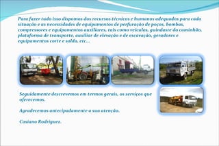 Para fazer tudo isso dispomos dos recursos técnicos e humanos adequados para cada situação e as necessidades de equipamentos de perfuração de poços, bombas, compressores e equipamentos auxiliares, tais como veículos, guindaste do caminhão, plataforma de transporte, auxiliar de elevação e de escavação, geradores e equipamentos corte e solda, etc... Seguidamente descrevemos em termos gerais, os serviços que oferecemos. Agradecemos antecipadamente a sua atenção. Casiano Rodríguez .   