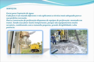 SERVIÇOS: Furos para  Captação de água: Cada furo é um mundo diferente e nós aplicamos a técnica mais adequada para a sua perfeita execução.  Para a construção de perfuração dispomos de equipos de perfuração  montado em trator. Sendo esse fator muito inmportante, porque são equipamentos muito versáteis, combinando com o tamanho pequeno, grande dirigibilidade e alta potência. 