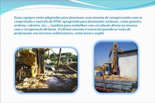 Estas equipes estão adaptadas para funcionar com sistema de rotopercusión com ar comprimido e martelo de DTH, apropriado para formações rochosas, como granito, ardósia, calcário, etc..., também para trabalhar com circulação direta ou inversa com a recuperação da lama. O último sistema é essencial quando se trata de perfurações em terrenos sedimentares, como areia e argila 