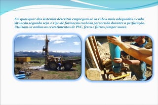 Em quaisquer dos sistemas descritos empregam-se os tubos mais adequados a cada situação,segundo seja  o tipo de formação rochosa percorrida durante a perfuração. Utilizam-se ambos os revestimentos de PVC, ferro e filtros jumper suave. 