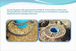 No caso dos poços onde seja provável a entrada de  areia ou lama, usamos como elemanto filtrante cascalho silícico. Colocado entre o revestimento e a perfuração, impedendo assim a passagem das areias. 