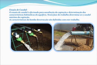 Ensaio de Caudal: O ensaio de  caudal é efectuado para a avaliação da captação e determinação das características hidráulicas do  aquífero. Nesta fase do trabalho  determina-se o caudal máximo da captação. As características da bomba de extracção são definidas com este trabalho . 