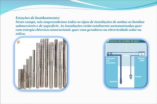 Estações de bombeamento:  Neste campo, nós empreendemos todos os tipos de instalações de ambas as bombas submersíveis e de superfície. As instalações estão totalmente automatizadas quer com energia eléctrica convencional, quer com geradores ou electricidade solar ou eólica. 