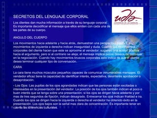 SECRETOS DEL LENGUAJE CORPORAL Los clientes dan mucha información a través de su lenguaje corporal. Es importante decodificar el mensaje que ellos emiten con cada una de las partes de su cuerpo. ANGULO DEL CUERPO Los movimientos hacia adelante y hacia atrás, demuestran una perspectiva positiva, los movimientos de izquierda a derecha indican inseguridad y duda. Cuando los movimientos corporales del cliente hacen que este se aproxime al vendedor; sugieren una actitud positiva hacia el argumento, pero si al contrario se aleja; el mensaje implica pocos deseos de continuar en la negociación. Cuando hay movimientos bruscos corporales esto indica de que el cliente desea terminar cualquier tipo de conversación. CARA La cara tiene muchos músculos pequeños capaces de comunicar innumerables mensajes. El vendedor eficaz tiene la capacidad de identificar interés, expectativa, desinterés aprobación o desaprobación.  - Los Ojos: Las pupilas de los ojos agrandadas indican que las personas están excitadas o interesadas en la presentación del vendedor. La posición de los ojos también indican el poco o buen interés que se tenga sobre una presentación; si los ojos se dirigen hacia adelante y por mas de tres segundos de fijación, indican desagrado. Entrecerrar los ojos indican frialdad e ira. Cuando los ojos se dirigen hacia la izquierda o derecha el vendedor ha obtenido éxito en la presentación. Los ojos bajos son la señal mas clara de concentración. Es importante tener en cuenta las diferencias culturales. 