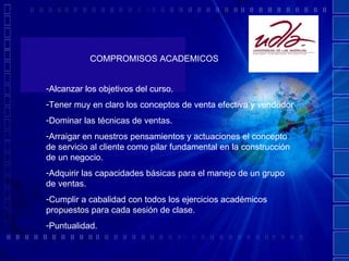 COMPROMISOS ACADEMICOS Alcanzar los objetivos del curso. Tener muy en claro los conceptos de venta efectiva y vendedor Dominar las técnicas de ventas. Arraigar en nuestros pensamientos y actuaciones el concepto de servicio al cliente como pilar fundamental en la construcción de un negocio. Adquirir las capacidades básicas para el manejo de un grupo de ventas. Cumplir a cabalidad con todos los ejercicios académicos propuestos para cada sesión de clase. Puntualidad. 