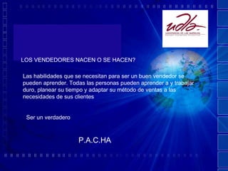 LOS VENDEDORES NACEN O SE HACEN? Las habilidades que se necesitan para ser un buen vendedor se pueden aprender. Todas las personas pueden aprender a y trabajar duro, planear su tiempo y adaptar su método de ventas a las necesidades de sus clientes Ser un verdadero   P.A.C.HA 