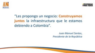 “Les propongo un negocio: Construyamos
juntos la infraestructura que le estamos
debiendo a Colombia”.
Juan Manuel Santos,
Presidente de la República

 