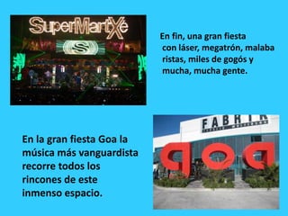 En fin, una gran fiesta
                           con láser, megatrón, malaba
                           ristas, miles de gogós y
                           mucha, mucha gente.




En la gran fiesta Goa la
música más vanguardista
recorre todos los
rincones de este
inmenso espacio.
 