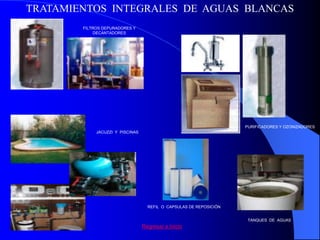 TRATAMIENTOS INTEGRALES DE AGUAS BLANCAS
        FILTROS DEPURADORES Y
             DECANTADORES




                                                                     PURIFICADORES Y OZONIZADORES
             JACUZZI Y PISCINAS




                                    REFIL O CAPSULAS DE REPOSICIÓN


                                                                      TANQUES DE AGUAS
                                  Regresar a Inicio
 