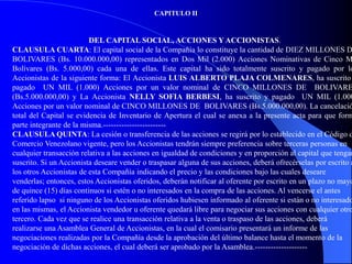 CAPITULO II


                         DEL CAPITAL SOCIAL, ACCIONES Y ACCIONISTAS.
CLAUSULA CUARTA: El capital social de la Compañía lo constituye la cantidad de DIEZ MILLONES D
BOLIVARES (Bs. 10.000.000,00) representados en Dos Mil (2.000) Acciones Nominativas de Cinco M
Bolívares (Bs. 5.000,00) cada una de ellas. Este capital ha sido totalmente suscrito y pagado por lo
Accionistas de la siguiente forma: El Accionista LUIS ALBERTO PLAJA COLMENARES, ha suscrito
pagado UN MIL (1.000) Acciones por un valor nominal de CINCO MILLONES DE BOLIVARE
(Bs.5.000.000,00) y La Accionista NELLY SOFIA BERBESI, ha suscrito y pagado UN MIL (1.000
Acciones por un valor nominal de CINCO MILLONES DE BOLIVARES (Bs.5.000.000,00). La cancelació
total del Capital se evidencia de Inventario de Apertura el cual se anexa a la presente acta para que form
parte integrante de la misma.------------------------
CLAUSULA QUINTA: La cesión o transferencia de las acciones se regirá por lo establecido en el Código d
Comercio Venezolano vigente, pero los Accionistas tendrán siempre preferencia sobre terceras personas en
cualquier transacción relativa a las acciones en igualdad de condiciones y en proporción al capital que tengan
suscrito. Si un Accionista deseare vender o traspasar alguna de sus acciones, deberá ofrecérselas por escrito a
los otros Accionistas de esta Compañía indicando el precio y las condiciones bajo las cuales deseare
venderlas; entonces, estos Accionistas oferidos, deberán notificar al oferente por escrito en un plazo no mayo
de quince (15) días continuos si estén o no interesados en la compra de las acciones. Al vencerse el antes
referido lapso si ninguno de los Accionistas oferidos hubiesen informado al oferente si están o no interesado
en las mismas, el Accionista vendedor u oferente quedará libre para negociar sus acciones con cualquier otro
tercero. Cada vez que se realice una transacción relativa a la venta o traspaso de las acciones, deberá
realizarse una Asamblea General de Accionistas, en la cual el comisario presentará un informe de las
negociaciones realizadas por la Compañía desde la aprobación del último balance hasta el momento de la
negociación de dichas acciones, el cual deberá ser aprobado por la Asamblea.--------------------
 