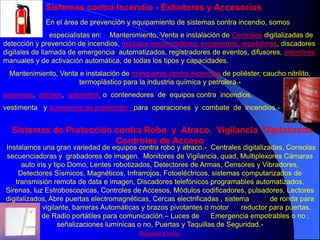 Sistemas contra Incendio - Extintores y Accesorios
             En el área de prevención y equipamiento de sistemas contra incendio, somos
                especialistas en: Mantenimiento, Venta e instalación de Centrales digitalizadas de
detección y prevención de incendios, módulos sectorizadores, expansores, repetidores, discadores
digitales de llamada de emergencia automatizados, registradores de eventos, difusores, extintores
manuales y de activación automática, de todas los tipos y capacidades.
 Mantenimiento, Venta e instalación de mangueras contra incendios de poliéster, caucho nitrilito,
                      termoplástico para la industria química y petrolera.-
siamesas, pitones, gabinetes o contenedores de equipos contra incendios,
vestimenta y accesorios de protección para operaciones y combate de incendios.-


  Sistemas de Protección contra Robo y Atraco. Vigilancia Digitalizada
                         Controles de Acceso
Instalamos una gran variedad de equipos contra robo y atraco.- Centrales digitalizadas, Consolas
secuenciadoras y grabadores de imagen. Monitores de Vigilancia, quad, Multiplexores Cámaras
      auto iris y tipo Domo, Lentes robotizados, Detectores de Armas, Censores y Vibradores,
     Detectores Sísmicos, Magnéticos, Infrarrojos, Fotoeléctricos, sistemas computarizados de
   transmisión remota de data e imagen, Discadores telefónicos programables automatizados,
Sirenas, luz Estroboscopicas, Controles de Accesos, Módulos codificadores, pulsadores, Lectores
digitalizados, Abre puertas electromagnéticas, Cercas electrificadas , sistema         de ronda para
 control de vigilante, barreras Automáticas y brazos pivotantes o motor       reductor para puertas.
  Sistemas de Radio portátiles para comunicación.– Luces de          Emergencia empotrables o no ,
                    señalizaciones lumínicas o no, Puertas y Taquillas de Seguridad.-
                                           Regresar a Inicio
 