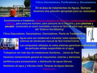 Filtros Ozonizadores, Purificadores y Decantadores

                             En el área de tratamientos de Aguas, Siempre
                           tenemos una solución apropiada para su necesidad.


Suministramos e Instalamos sistemas integrales de filtración y tratamientos de aguas
  blancas, para consumo humano, para consumo de la industria y para piscinas y
 jacuzzis construidos en acero inoxidable o resina de fibra de vidrio bajo aplicación
                           del “Sistema Sandblasting”
Filtros Depuradores, Decantadores, Ozonizadores, Planta de Tratamiento de
              Aguas para uso residencial e industrial, todos equipados con
              sistemas de retrolavado manual de fácil mantenimiento.
               Los compuestos utilizados en estos sistemas garantizan la eliminación
                    de partículas sólidas suspendidas en el agua.
Trabajamos con todo tipo de instalaciones Sanitarias, , Llaves de Paso
Hacemos mantenimiento general de maquinarias, tuberías y elementos
periféricos para procesamiento y distribución de aguas blancas.
Medidores de agua y Válvulas check. Tanques de Aguas blancas.-
                                    Regresar a Inicio
 
