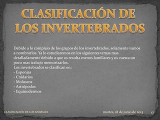 martes, 18 de junio de 2013CLASIFICACIÓN DE LOS ANIMALES 17
Debido a lo complejo de los grupos de los invertebrados, solamente vamos
a nombrarlos. Ya lo estudiaremos en los siguientes temas mas
detalladamente debido a que os resulta menos familiares y os cuesta un
poco mas trabajo memorizarlos.
Los invertebrados se clasifican en:
- Esponjas
- Cnidarios
- Moluscos
- Artrópodos
- Equinodermos
 