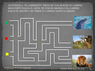 ACTIVIDAD 4: “EL LABERINTO”. PINTA DE COLOR ROJO EL CAMINO
MÁS CORTO HACIA EL LEÓN, DE COLOR AMARILLO EL CAMINO
HACIA EL DELFIN Y DE VERDE EL CAMINO HASTA LA JIRAFA.
martes, 18 de junio de 2013 20
CLASIFICACIÓN DE LOS ANIMALES
 