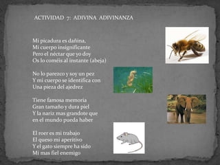 Mi picadura es dañina,
Mi cuerpo insignificante
Pero el néctar que yo doy
Os lo coméis al instante (abeja)
No lo parezco y soy un pez
Y mi cuerpo se identifica con
Una pieza del ajedrez
Tiene famosa memoria
Gran tamaño y dura piel
Y la nariz mas grandote que
en el mundo pueda haber
El roer es mi trabajo
El queso mi aperitivo
Y el gato siempre ha sido
Mi mas fiel enemigo
ACTIVIDAD 7: ADIVINA ADIVINANZA
 