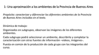1- Una aproximación a los ambientes de la Provincia de Buenos Aires
Propósito: caracterizar y diferenciar los diferentes ambientes de la Provincia
de Buenos Aires incluidos en el texto.
Dinámica de trabajo:
Organizados en subgrupos, observan las imágenes de los diferentes
ambientes.
Cada subgrupo podrá seleccionar un ambiente, describirlo y completar la
caracterización con otras fuentes de información –videos, imágenes-.
Puesta en común de la producción de cada grupo con los integrantes del
curso.
 