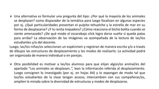  Una alternativa es formular una pregunta del tipo: ¿Por qué la mayoría de los animales
se desplazan? como disparador de la temática para luego focalizan en algunas especies
por ej. ¿Qué particularidades presentan el pulpito tehuelche y la estrella de mar en su
forma de desplazarse? ¿Y la ranita trepadora? ¿Cómo reacciona el bicho bolita cuando se
siente amenazado? ¿De qué modo el escarabajo click logra darse vuelta si queda patas
para arriba? La observación de las imágenes va acompañada de la lectura de las/los
estudiantes y/o del docente.
Luego, las/los niñas/os seleccionan un espécimen y registran de manera escrita y/o a través
de dibujos las estructuras de desplazamiento y los modos de realizarlo. La actividad podrá
ser organizada de manera individual o en parejas.
 Otra posibilidad es motivar a las/los alumnos para que elijan algún/os animal/es del
apartado “Los animales se desplazan..”, lean la información referida al desplazamiento.
Luego consignen lo investigado (por ej. en hojas A4) y lo expongan de modo tal que
las/los estudiantes de la clase tengan acceso, intercambien con sus compañeras/os,
amplíen la mirada sobre la diversidad de estructuras y modos de desplazarse.
 