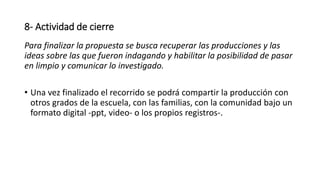 8- Actividad de cierre
Para finalizar la propuesta se busca recuperar las producciones y las
ideas sobre las que fueron indagando y habilitar la posibilidad de pasar
en limpio y comunicar lo investigado.
• Una vez finalizado el recorrido se podrá compartir la producción con
otros grados de la escuela, con las familias, con la comunidad bajo un
formato digital -ppt, video- o los propios registros-.
 