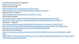 Conservación de anfibios en Argentina
https://www.coana.com.ar/
Climas y biomas de BA
http://mapoteca.educ.ar/.files/index.html.1.471.html
http://mapoteca.educ.ar/.files/index.html@tema=ambiental.18.html
Especies exóticas invasoras
https://www.gba.gob.ar/desarrollo_agrario/flora_y_fauna
Venado de las pampas
https://www.argentina.gob.ar/sites/default/files/ficha-venado-de-las-pampas72.pdf
https://www.colibri.udelar.edu.uy/jspui/bitstream/20.500.12008/10481/1/FV-31484.pdf
Cauquenes – migración
https://www.argentina.gob.ar/sites/default/files/c-monitoreo_cauquenes_2013-2014.pdf
https://www.facebook.com/MariposaBanderaArgentina/posts/una-verdadera-red-protegiendo-la-
banderitagracias-amiga-patricia-erquiaga-desde-/1046963962055586/
Peces de la costa bonaerense
https://ri.conicet.gov.ar/bitstream/handle/11336/132073/CONICET_Digital_Nro.f716e8d9-841c-4b68-
a035-
9161cf73d776_A.pdf?sequence=2&isAllowed=y#:~:text=Algunas%20de%20esas%20especies%20son,coche
rito%20(Dules%20auriga)%2C%20la
 