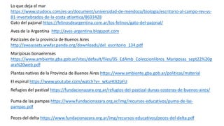 Lo que deja el mar
https://www.studocu.com/es-ar/document/universidad-de-mendoza/biologia/escritorio-al-campo-rev-vs-
81-invertebrados-de-la-costa-atlantica/8693428
Gato del pajonal https://felinosdeargentina.com.ar/los-felinos/gato-del-pajonal/
Aves de la Argentina http://aves-argentina.blogspot.com
Pastizales de la provincia de Buenos Aires
http://awsassets.wwfar.panda.org/downloads/del_escritorio_134.pdf
Mariposas bonaerenses
https://www.ambiente.gba.gob.ar/sites/default/files/05_EdAmb_Coleccionlibros_Mariposas_sept22%20p
ara%20web.pdf
Plantas nativas de la Provincia de Buenos Aires https://www.ambiente.gba.gob.ar/politicas/material
El espinal https://www.youtube.com/watch?v=_wKuHtX2pFU
Refugios del pastizal https://fundacionazara.org.ar/refugios-del-pastizal-dunas-costeras-de-buenos-aires/
Puma de las pampas https://www.fundacionazara.org.ar/img/recursos-educativos/puma-de-las-
pampas.pdf
Peces del delta https://www.fundacionazara.org.ar/img/recursos-educativos/peces-del-delta.pdf
 