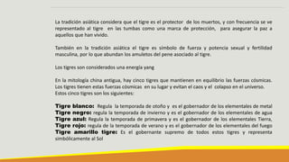 La tradición asiática considera que el tigre es el protector de los muertos, y con frecuencia se ve
representado al tigre en las tumbas como una marca de protección, para asegurar la paz a
aquellos que han vivido.
También en la tradición asiática el tigre es símbolo de fuerza y potencia sexual y fertilidad
masculina, por lo que abundan los amuletos del pene asociado al tigre.
Los tigres son considerados una energía yang
En la mitología china antigua, hay cinco tigres que mantienen en equilibrio las fuerzas cósmicas.
Los tigres tienen estas fuerzas cósmicas en su lugar y evitan el caos y el colapso en el universo.
Estos cinco tigres son los siguientes:
Tigre blanco: Regula la temporada de otoño y es el gobernador de los elementales de metal
Tigre negro: regula la temporada de invierno y es el gobernador de los elementales de agua
Tigre azul: Regula la temporada de primavera y es el gobernador de los elementales Tierra,
Tigre rojo: regula de la temporada de verano y es el gobernador de los elementales del fuego
Tigre amarillo tigre: Es el gobernante supremo de todos estos tigres y representa
simbólicamente al Sol
 