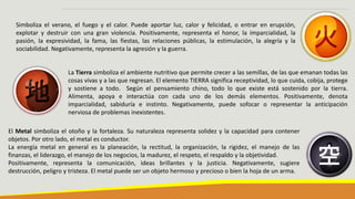 Simboliza el verano, el fuego y el calor. Puede aportar luz, calor y felicidad, o entrar en erupción,
explotar y destruir con una gran violencia. Positivamente, representa el honor, la imparcialidad, la
pasión, la expresividad, la fama, las fiestas, las relaciones públicas, la estimulación, la alegría y la
sociabilidad. Negativamente, representa la agresión y la guerra.
La Tierra simboliza el ambiente nutritivo que permite crecer a las semillas, de las que emanan todas las
cosas vivas y a las que regresan. El elemento TIERRA significa receptividad, lo que cuida, cobija, protege
y sostiene a todo. Según el pensamiento chino, todo lo que existe está sostenido por la tierra.
Alimenta, apoya e interactúa con cada uno de los demás elementos. Positivamente, denota
imparcialidad, sabiduría e instinto. Negativamente, puede sofocar o representar la anticipación
nerviosa de problemas inexistentes.
El Metal simboliza el otoño y la fortaleza. Su naturaleza representa solidez y la capacidad para contener
objetos. Por otro lado, el metal es conductor.
La energía metal en general es la planeación, la rectitud, la organización, la rigidez, el manejo de las
finanzas, el liderazgo, el manejo de los negocios, la madurez, el respeto, el respaldo y la objetividad.
Positivamente, representa la comunicación, ideas brillantes y la justicia. Negativamente, sugiere
destrucción, peligro y tristeza. El metal puede ser un objeto hermoso y precioso o bien la hoja de un arma.
 