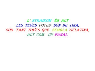 L’  straikom   és  altLes  teves  potes   són  de  tina,Són   tant  toves  que   sembla  gelatina,Alt  com    un  fanal.