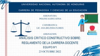 UNIVERSIDAD NACIONAL AUTONOMA DE HONDURAS
CARRERA DE PEDAGOGIA Y CIENCIAS DE LA EDUCACION
ASIGNATURA:
POLITICA EDUCATIVA
CATEDRATICA:
LIC. ANA BELINDA FLORES
ASIGNACION:
ANALISIS CRITICO CONSTRUCTIVO SOBRE:
REGLAMENTO DE LA CARRERA DOCENTE
EQUIPO Nº1
23 OCTUBRE 2022
 