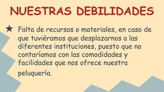 NUESTRAS DEBILIDADES
★ Falta de recursos o materiales, en caso de
que tuviéramos que desplazarnos a las
diferentes instituciones, puesto que no
contaríamos con las comodidades y
facilidades que nos ofrece nuestra
peluquería.
 